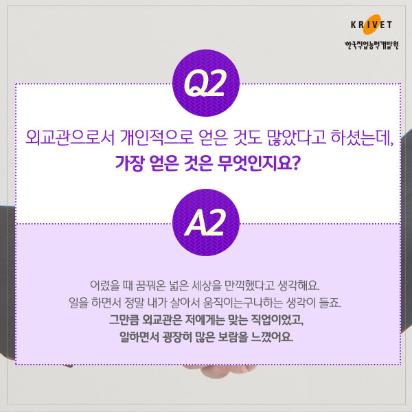 Q2.외교관으로서 개인적으로 얻은 것도 많았다고 하셨는데, 가장 얻은 것은 무엇인지요? > 어렸을 때 꿈꿔온 넓은 세상을 만끽했다고 생각해요. 일을 하면서 정말 내가 살아서 움직이는구나하는 생각이 들죠. 그만큼 외교관은 저에게는 맞는 작업이었고, 일하면서 굉장히 많은 보람을 느꼈어요.