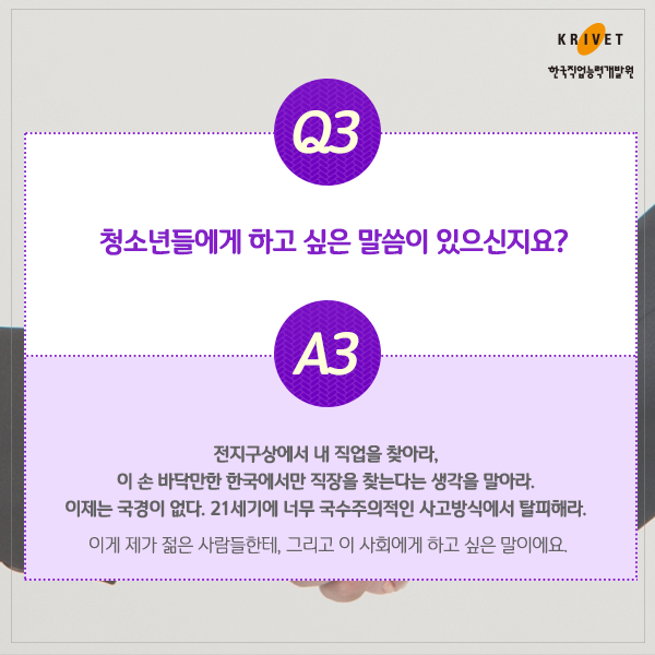 Q3.청소년들에게 하고 싶은 말씀이 있으신지요? > 전 지구상에서 내 직업을 찾아라. 이 손 바닥만한 한국에서만 직장을 찾는다는 생각을 말아라. 이제는 국경이 없다. 21세기에 너무 국수적인 사고방식에서 탈피해라. 이게 제가 젊은 사람들한테, 그리고 이 사회에서 하고 싶은 말이에요.