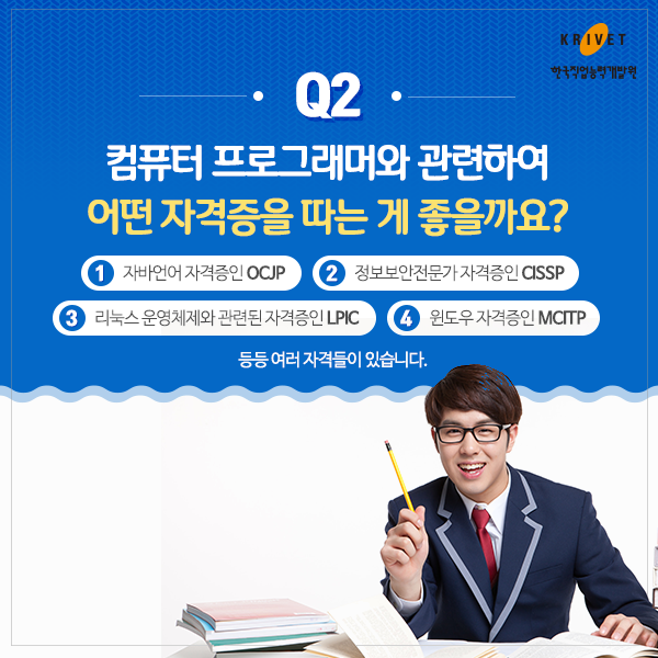 Q2.컴퓨터 프로그래머와 관련하여 어떤 자격증을 따는게 좋을까요? > 1.자바언어 자격증인 OCJP 2.정보보안전문가 자격증 CISSP 3.리눅스 운영체제와 관련된 자격증인 LPIC 4.윈도우 자격증인 MCITP 등등 여러 자격들이 있습니다.