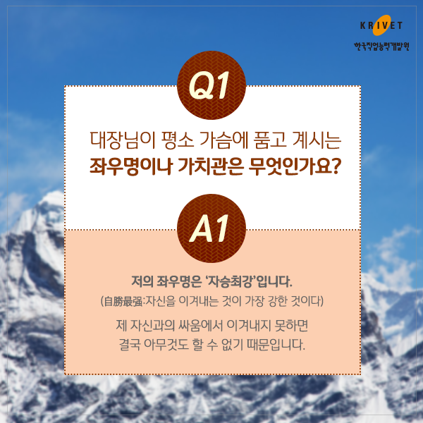 Q1.대장님이 평소 가슴에 품고 계시는 좌우명이나 가치관은 무엇인가요? > 저의 좌우명은 [자승최강]입니다. (自勝最强:자신을 이겨내는 것이 가장 강한 것이다) 제 자신과의 싸움에서 이겨내지 못하면 결국 아무것도 할 수 없기 때문입니다.