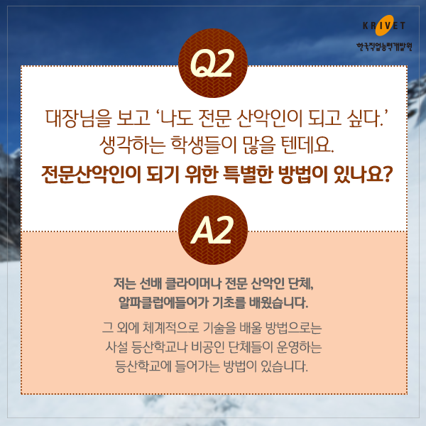 Q2.대장님은 보고 [나도 전문 산악인이 되고 싶다] 생각하는 학생들이 많을 텐데요. 전문산악인이 되기 위한 특별한 방법이 있나요? > 저는 선배 클라이머나 전문 산악인 단체, 알파클럽에 들어가 기초를 배웠습니다. 그 외에 체계적으로 기술을 배울 방법으로는 사설 등산학교나 비공인 단체들이 운영하는 등산학교에 들어가는 방법이 있습니다.