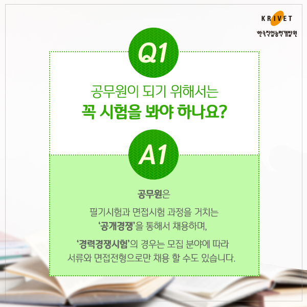 ㅍQ1.공무원이 되기 위해서는 꼭 시험을 봐야 하나요? > 공무원은 필기시험과 면접시험 과정을 거치는 [공개경쟁]을 통하서 채용하며, [경력경쟁시험]의 경우는 모집 분야에 따라 서류와 면접전형으로만 채용 할 수도 있습니다.