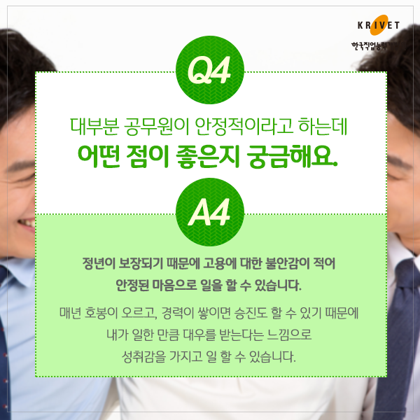 Q4.대부분 공무원이 안정적이라고 하는데 어떤 점이 좋은지 궁금해요. > 정년이 보장되기 때문에 고용에 대한 불안감이 적어 안정된 마음으로 일을 할 수 있습니다. 매년 호봉이 오르고, 경력이 쌓이면 승진도 할 수 있기 때문에 내가 일한 만큼 대우를 받는다는 느낌으로 성취감을 가지고 일 할 수 있습니다.