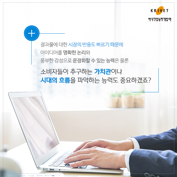 결과물에 대한 시장의 반응도 빠르기 때문에 아이디어를 명확한 논리와 풍부한 감성으로 문장화할 수 있는 능력은 물론 소비자들이 추구하는 가치관이나 시대의 흐름을 파악하는 능력도 중요하겠죠?