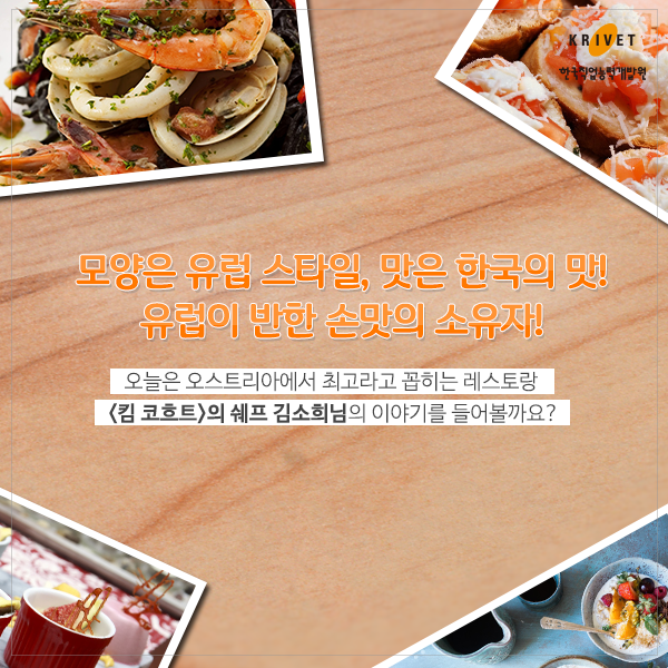 모양은 유럽스타일, 맛은 한국의 맛! 유럽이 반한 손맛의 소유자! > 오늘은 오스트리아에서 최고라고 꼽히는 레스토랑 <킴 코흐트>의 쉐프 김소희님의 야이기를 들어볼까요?