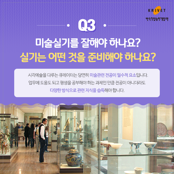 Q3.미술실기를 잘해야 하나요? 실기는 어떤 것을 준비해야 하나요? > 시각예술을 다루는 큐레이터는 당연히 미술관련 전공이 필수적 요소입니다. 업무에 도움도 되고 평생을 공부해야 하는 과제인 만큼 전공이 아니더라도 다양한 방식으로 관련 지식을 습득해야 합니다.