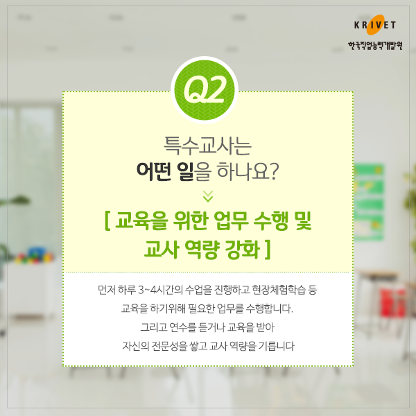 Q2.특수교사는 어떤 일을 하나요? > 교육을 위한 업무  수행 및 교사 역량 강화 > 먼저 하루 3~4시간의 수업을 진행하고 현장체험학습 등 교육을 하기 위해 필요한 업무를 수행합니다. 그리고 연수를 듣거나 교육을 받아 자신의 전문성을 쌓고 교사 역량을 기릅니다.