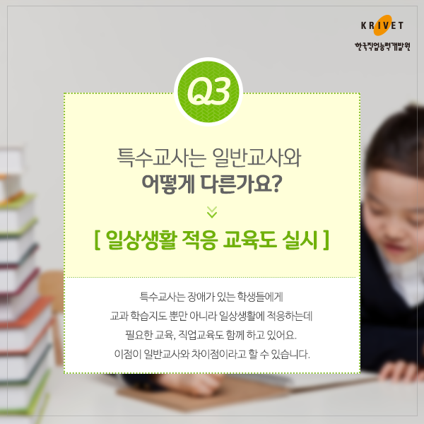 Q3.특수교사는 일반교사와 어떻게 다른가요? > 일상생활 적응 교육도 실시. 특수교사는 장애가 있는 학생들에게 교과  학습지도 뿐만 아니라 일상생활에 적응하는데 필요한 교육, 직업교육도 함께 하고 이썽요. 이점이 일반교사와 차이점이라고 할 수 있습니다.