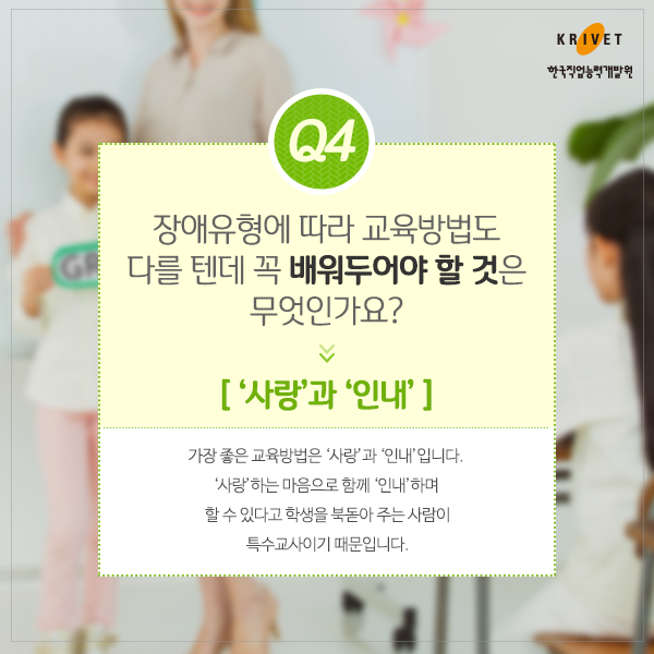 Q4.장애유형에 따라 교육방법도 다를 텐데 꼭 배워둬야 할 것은 무엇인가요? > 사랑과 인내. 가장 좋은 교육방법은 사랑과 인내입니다. 사랑하는 마음으로 함께 인내하며 할 수 있다고 학생을 복돋아 주는 사람이 특수교사이기 때문입니다.