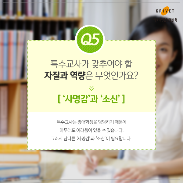 Q5 특수교사가 갖추어야 할 자질과 역량은 무엇인가요? > 사명감과 소신. 특수교사는 장애학생을 담당하기 때무에 아무래도 어려움이 있을 수 있습니다. 그래서 남다른 사명감과  소신이 필요합니다.