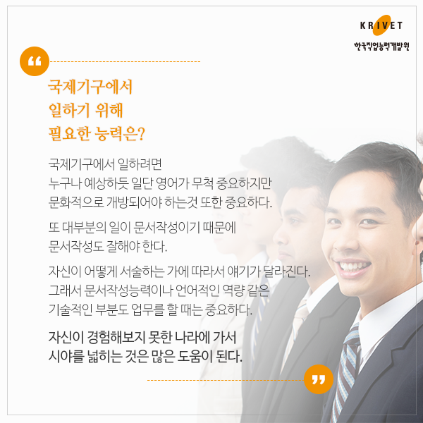 국제기구에서 일하기 위해 필요한 능력은? > 국제기구에서 일하려면 누구나 예상하듯 일단 영어가 무척 중요하지만 문화적으로 개방되어야 하는 것 또한 중요하다. 또 대부분의 일이 문서작성이기 때문에 문서작성도 잘해야 한다. 자신이 어떻게 서술하는 가에 따라서 얘기가 달라진다. 그래서 문서작성능력이나 언어적인 역량 같은 기술적인 부분도 업무를 할 때는 중요하다. 자신이 경험해보지 못한 나라에 가서 시야를 넓히는 것은 많은 도움이 된다.