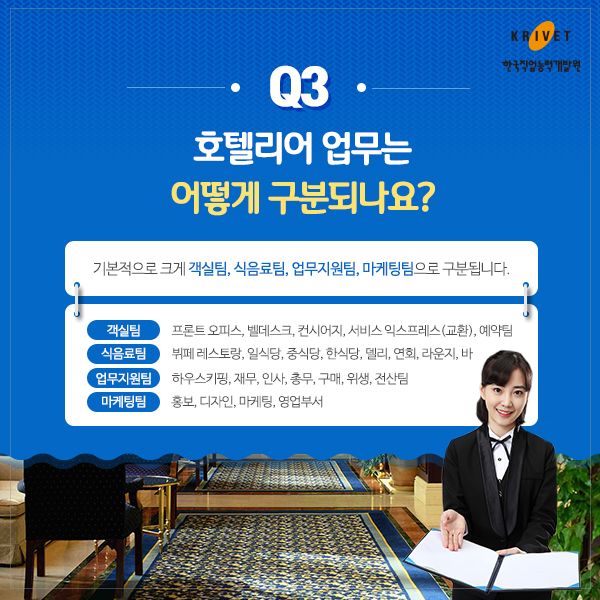 Q3.호텔리어 업무는 어떻게 구분되나요? > 기본적으로 크게 객실팀, 식음료팀, 업무지원팀, 마케팅팀으로 구분됩니다. 객실팀: 프론트 오피스, 벨데스크, 컨시어지, 서비스 익스프레스(교환) 예약팀 I 식음료팀: 뷔페레스토랑, 일식당, 중식당, 한식당, 델리, 연회, 라운지, 바 I 업무지원팀: 하우스키핑, 재무, 인사, 총무, 구매, 위생, 전산팀 I 마케팅팀: 홍보, 디자인, 마케팅, 영업부서