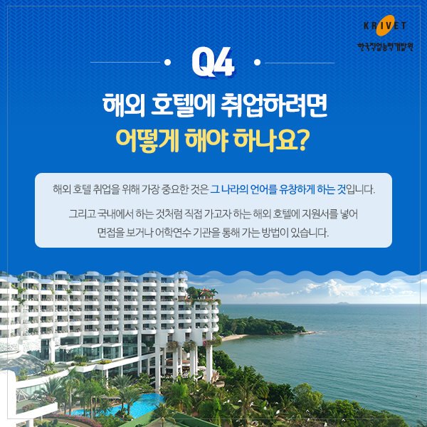 Q4.해외 호텔에 취업하려면 어떻게 해야 하나요? > 해외 호텔 취업을 위해 가장 중요한것은 그 나라의 언어를 유창하게 하는 것입니다. 그리고 국내에서 하는 것처럼 직접 가고자하는 해외 호텔에 지원서를 넣어 면접을 보거나 어학연수 기관을 통해 가는 방법이 있습니다.