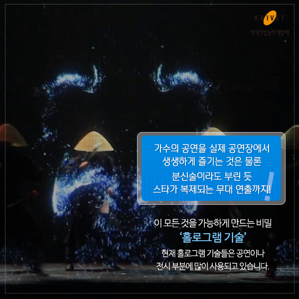 가수의 공연을 실제 공연장에서 생생하게 즐기는 것은 물론 분신술이라도 부린 듯 스타가 복제되는 무대 연출까지! 이 모든 것을 가능하게 만드는 비법 [홀로그램 기술] 현재 홀로그램 기술들은 공연이나 전시부분에 많이 사용되고 있습니다.