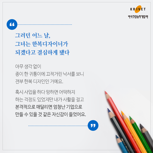 그러던 어느 날, 그녀는 한복디자이너가 되겠다고 결심하게 됐다 > 아무 생각 없이 종이 한 귀퉁이에 끄적거린 낙서를 보니 전부 한복 디자인인 거에요. 혹시 사업을 하다 망하면 어떡하지 하는 걱정도 있었지만 내가 사할을 걸고 본격적으로 매달리면 엄청난 기업으로 만들 수 있을 것 같은 자신감이 들었어요.