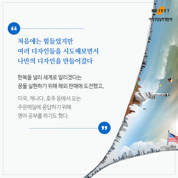 처음에는 힘들었지만 여러 디자인들을 시도해보면서 나만의 다지안을 만들어갔다 > 한복을 널리 세계로 알리겠다는 꿈을 실현하기 위해 해외 판매에 도전했고, 미국, 캐나다, 호주 등에서 오는 주문메일에 응답하기 위해 영어 공부를 하기도 했다.