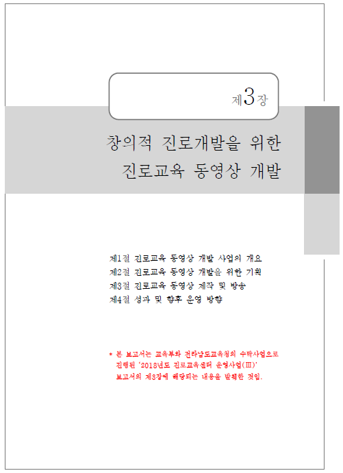 보고서 표지 - 제3장 창의적 진로개발을 위한 진로교육 동영상 개발 제1절 진로교육 동영상 개발 사업의 개요 제2절 진로교육 동영상 개발을 위한 기획 제3절 진로교육 동영상 제작 및 방송 제4절 성과 및 향후 운영 방향 *본 보고서는 교육부와 전라남도교육청의 수탁사업으로 진행된 ‘2018년도 진뢰교육센터 운영사업(Ⅲ)’ 보고서의 제3장에 해당되는 내용을 발췌한 것임