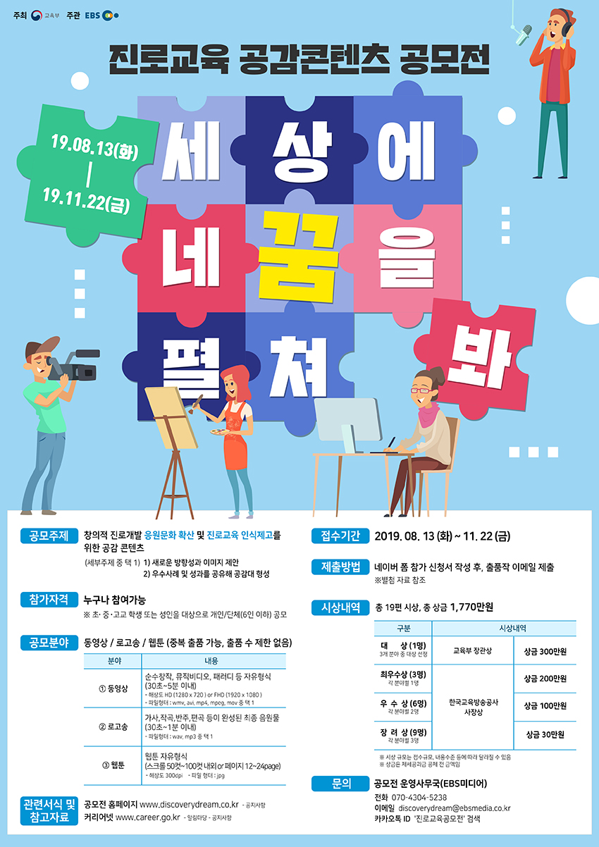 진로교육 공감콘텐츠 공모전 세상에 네꿈을 펼쳐봐 19.08.13(화)-19.11.22(금) 공모주제 창의적 진로개발 응원문화 확산 및 진로교육 인식제고를 위한 공감 콘텐츠 (세부주제 중 택1) 1) 새로운 방향성과 이미지 제안 2) 우수사례 및 성과를 공유해 공감대 형성 참가자격 누구나 참여가능 초 중 고교 학생 또는 성인을 대상으로 개인/단체(6인 이하) 공모 공모분야 동영상/로고송/웹툰(중복 출품 가능, 출품 수 제한 없음) 분야 내용 1 동영상 순수창작, 뮤직비디오, 패러디 등 자유형식(30초~5분 이내) 해상도 HD(1280X720) or FHD(1920X1080) 파일형태: wmv, avi, mp4, mpeg, mov 중 택 1 2 로고송 가사, 작곡, 반주, 편곡 등이 완성된 최종 음원물 (30초~1분 이내) 파일형태: wav, mp3 중 택 1 3 웹툰 웹툰 자유형식 (스크롤 50컷~100컷 내외 or 페이지 12~24page) 해상도:300dpi 파일형태:jpg 관련서식 및 참고자료 공모전 홈페이지 www.discoverydream.co.kr - 공지사항 커리어넷 www.career.go.kr - 알림마당 - 공지사항 접수기간 2019.08. 13(화) ~ 11. 22(금) 제출방법 네이버 폼 참가 신청서 작성 후, 출품작 이메일 제출 별첨 자료 참조 시상내역 총 19편 시상, 총 상금 1,770만원 구분 시상내역 대상(1명) 3개 분야 중 대상 선정 교육부 장관상 상금 300만원 최우수상 (3명) 각 분야별 1명 한국교육방송공사 사장상 상금 200만원 우수상 (6명) 각 분야별 2명 한국교육방송공사 사장상 상금 100만원 장려상 (9명) 각 분야별 3명 한국교육방송공사 사장상 상금 30만원 시상 규모는 접수규모, 내용수준 등에 따라 달라질 수 있음 상금은 제세공과금 공제 전 금액임 문의 공모전 운영사무국(EBS미디어) 전화 070-4304-5238 이메일 discoverydream@ebsmedia.co.kr 카카오톡ID '진로교육공모전' 검색