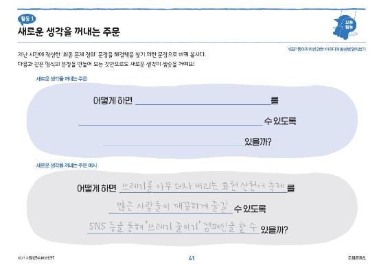 활동1 새로운 생각을 꺼내는 주문 지난 시간에 작성한 최종 문제 정의 문장을 해결책을 찾기 위한 문장으로 바꿔 봅시다. 다음과 같은 형식의 문장을 만들어 보는 것만으로도 새로운 생각이 샘솟을 거예요! 새로운 생각을 꺼내는 주문 어떻게 하면_를 _수 있도록 _있을까? 새로운 생각을 꺼내는 주문 예시 어떻게 하면 쓰레기를 아무 데나 버리는 화천 산천어 축제를 많은 사람들이 깨끗하게 즐길 수 있도록 SNS등을 통해 쓰레기 줄이기 캠페인을 할 수 있을까?