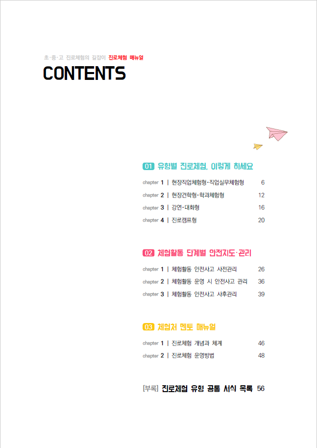 초중고 진로체험의 길잡이 진로체험 매뉴얼 CONTENTS 01 유형별 진로체험, 이렇게 하세요. chapter 1 현장직업체험형 직업실무체험형 6 chapter 2 현장견학형 학과체험형 12 chapter 3 강연대화형 16 chapter 4 진로캠프형 20 02 체험활동 단계별 안전지도 관리 chapter 1 체험활동 안전사고 사전관리 26 chapter 2 체험활동 운영 시 안전사고 관리 36 chapter 3 체험활동 안전사고 사후관리 39 03 체험처 멘토 매뉴얼 chapter 1 진로체험 개념과 체계 46 chapter 2 진로체험 운영방법 48 [부록] 진로체험 유형 공통 서식 목록 56