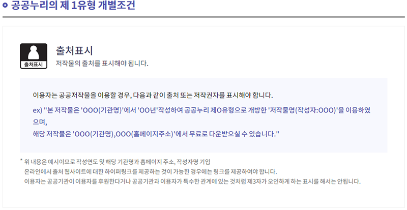 공공누리의 제 1유형 개별조건 출처표시 저작물의 출처를 표시해야 됩니다. 이용자는 공공저작물을 이용할 경우, 다음과 같이 출처 또는 저작권자를 표시해야 합니다. ex) 본 저작물은 OOO(기관명)에서 OO년 작성하여 공공누리 제O유형으로 개방한 저작물명(작성자:OOO)을 이용하였으며, 해당 저작물은 OOO(기관명), OOO(홈페이지주소)에서 무료로 다운받으실 수 있습니다. 위 내용은 예시이므로 작성연도 및 해당 기관명과 홈페이지 주속, 작성자명 기입 온라인에서 출처 웹사이트에 대한 하이퍼링크를 제공하는 것이 가능한 경우에는 링크를 제공하여야 합니다. 이용자는 공공기관이 이용자를 후원한다거나 공공기관과 이용자가 특수한 관계에 있는 것처럼 제3자가 오인하게 하는 표시를 해서는 안됩니다.