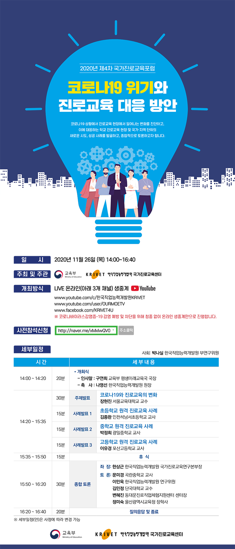 2020년 제4차 국가진로교육포럼 코로나19 위기와 진로교육 대응 방안 코로나19 상황에서 진로교육 현장에서 일어나는 변화를 진단하고, 이에 대응하는 학교 진로교육 현장 및 국가 지역 단위의 새로운 시도, 성공 사례를 발굴하고, 종합적으로 토론하고자 합니다. 일시 2020년 11월 26일(목) 14:00~16:40 주최 및 주관 교육부 한국직업능력개발원 국가진로교육센터 개최방식 LIVE 온라인(아래 3개 채널) 생중계 YouTube www.youtube.com/c/한국직업능력개발원KRIVET www.youtube.com/user/OURMOETY www.facebook.com/KRIVET4U 코로나바이러스감영증-19 감염 예방 및 차단을 위채 청중 없이 온라인 생중계만으로 진행합니다. 사전참석신청 http://naver.me/xMxlwQV0 주소클릭 세부일정 사회: 박나실 한국직업능력개발원 부연구위원 시간 세부내용 14:00~14:20 20분 개회식 인사말: 구연희 교육부 평생미래교육국 국장 축사: 나영선 한국직업능력개발원 원장 14:20~15:35 30분 주제발표 코로나 19와 진로교육의 변화 장현진 서울교육대학교 교수 15분 사례발표1 초등학교 원격 진로교육 사례 김종완 인천석남서초등학교 교사 15분 사례발표2 중학교 원격진로교육 사례 박정희 광일중학교 교사 15분 사례발표3 고드학교 원격 진로교육 사례 이유경 포산고등학교 교사 15:35~15:50 15분 휴식 15:50~16:20 30분 종합 토론 좌장: 한상근 한국직업능력개발원 국가진로교육연구본부장 토론: 문미경 곡란중학교 교사 이민욱 한국직업능력개발원 연구위원 김민정 단국대학교 교수 변혜진 동대문진로직업체험지원센터 센터장 정미숙 울산광역시교육청 장학사 16:20~16:40 20분 질의응답 및 종료 세부일정(안)은 사정에 따라 변경 가능 교육부 한국직업능력개발원 국가진로교육센터