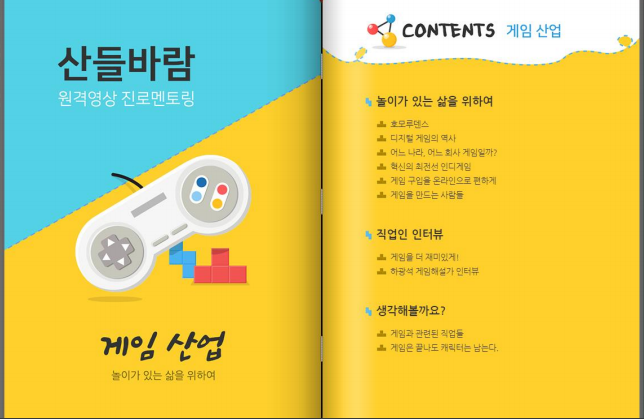 산들바람
원격영상 진로멘토링 
게임산업
놀이가 있는 삶을 위하여

CONTENTS 게임산업 

놀이가 있는 삶을 위하여
호모루덴스
디지털게임의 역사
어느나라, 어느회사 게임일까?
혁신의 최전선 인디게임
게임 구입을 온라인으로 편하게
게임을 만드는 사람들

직업인 인터뷰
게임을 더 재미있게!
하광석 게임해설가 인터뷰

생각해볼까요?
게임과 관련된 직업들
게임은 끝나도 캐릭터는 남는다